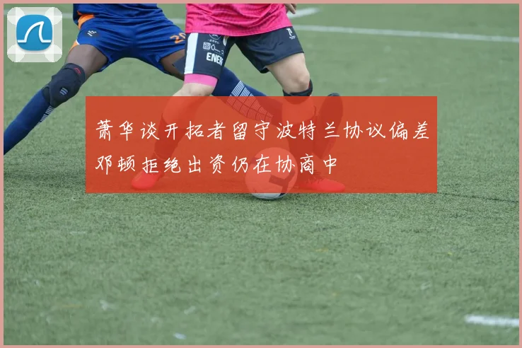 萧华谈开拓者留守波特兰协议偏差邓顿拒绝出资仍在协商中