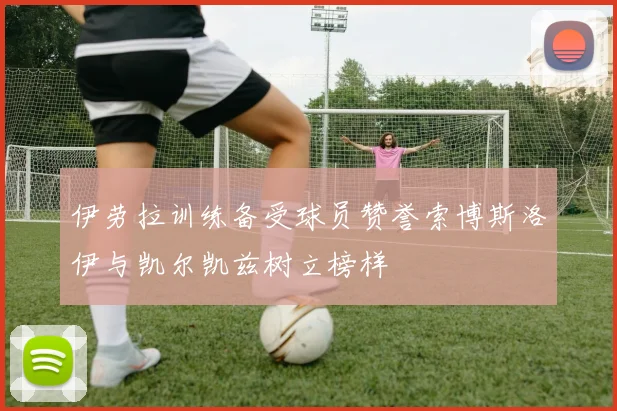 伊劳拉训练备受球员赞誉索博斯洛伊与凯尔凯兹树立榜样