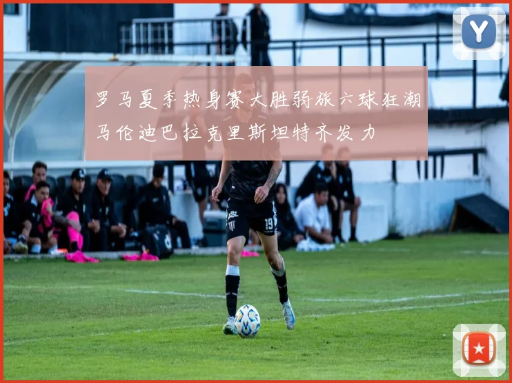 罗马夏季热身赛大胜弱旅六球狂潮马伦迪巴拉克里斯坦特齐发力