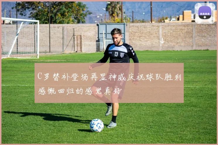 C罗替补登场再显神威庆祝球队胜利感慨回归的感觉真好