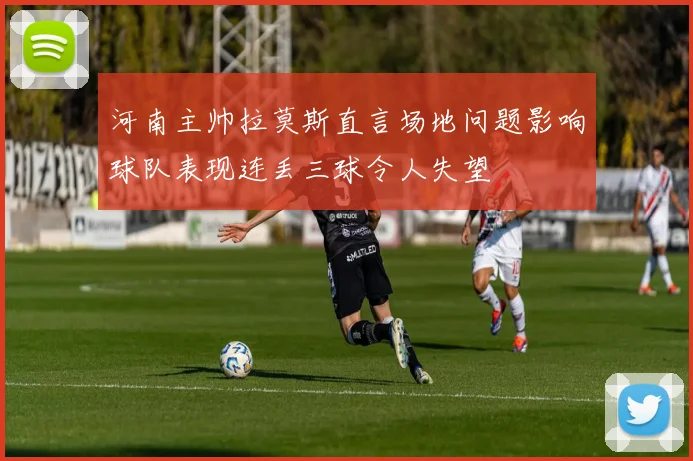 河南主帅拉莫斯直言场地问题影响球队表现连丢三球令人失望