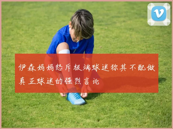 伊森妈妈怒斥极端球迷称其不配做真正球迷的强烈言论