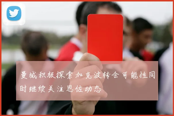 曼城积极探索加克波转会可能性同时继续关注恩佐动态