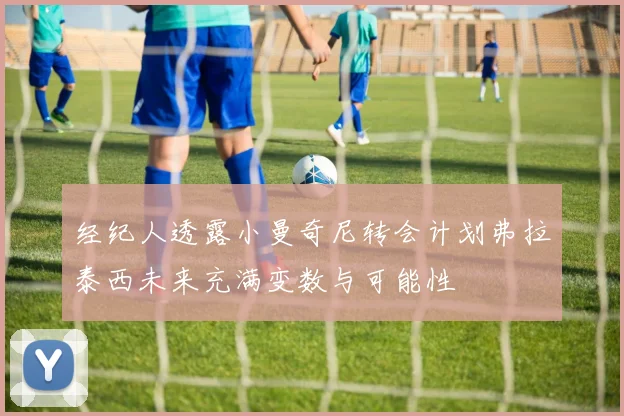 经纪人透露小曼奇尼转会计划弗拉泰西未来充满变数与可能性