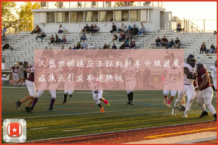 汉密尔顿适应法拉利新车升级进展成焦点引发车迷热议